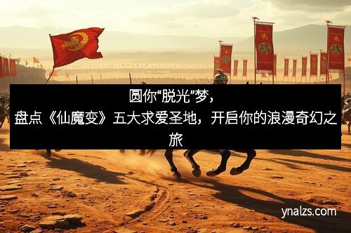 圆你“脱光”梦，盘点《仙魔变》五大求爱圣地，开启你的浪漫奇幻之旅